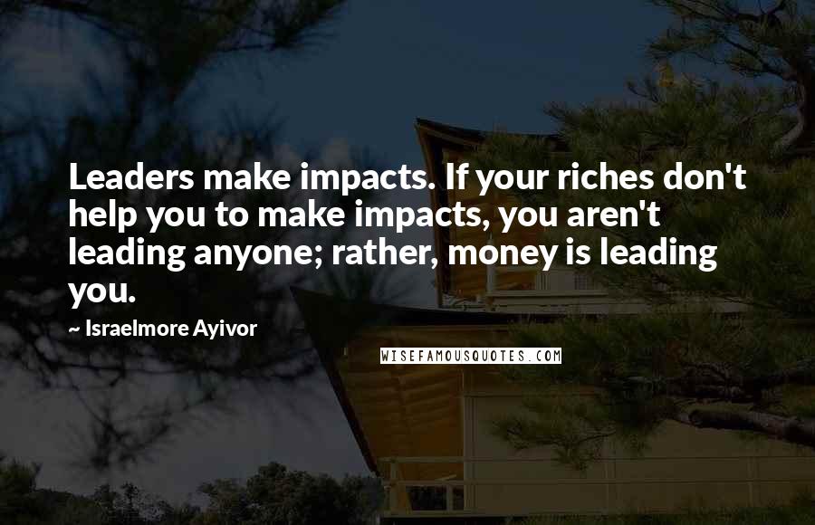 Israelmore Ayivor Quotes: Leaders make impacts. If your riches don't help you to make impacts, you aren't leading anyone; rather, money is leading you.