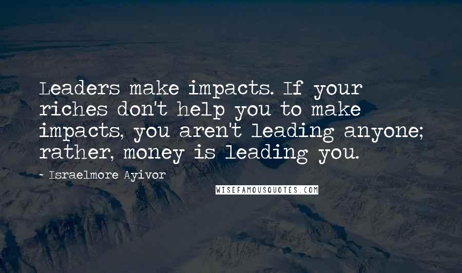 Israelmore Ayivor Quotes: Leaders make impacts. If your riches don't help you to make impacts, you aren't leading anyone; rather, money is leading you.