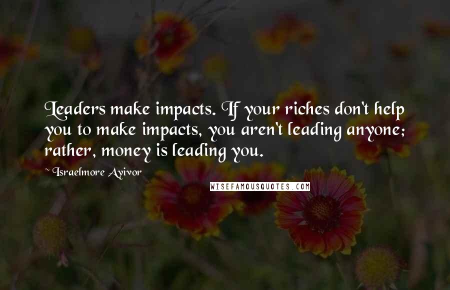 Israelmore Ayivor Quotes: Leaders make impacts. If your riches don't help you to make impacts, you aren't leading anyone; rather, money is leading you.