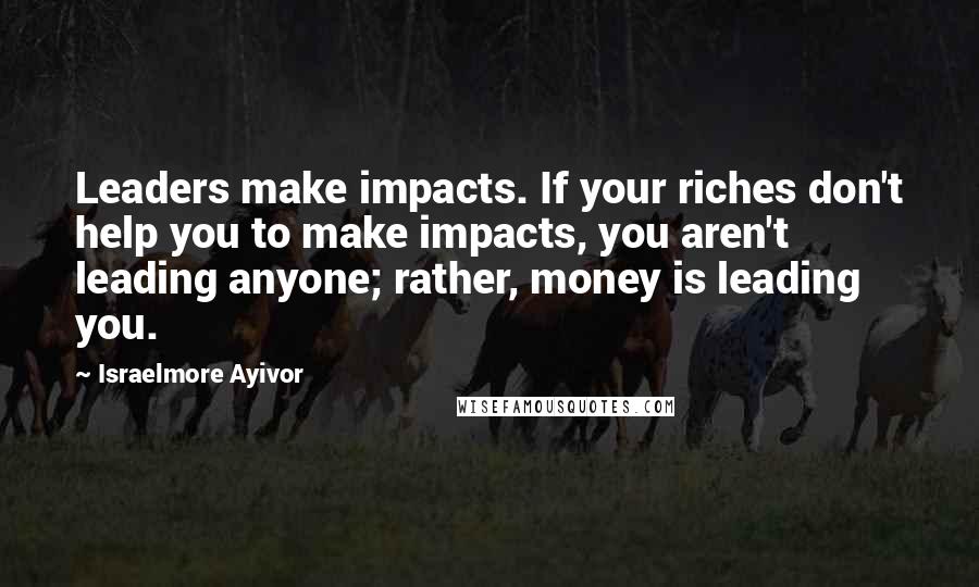 Israelmore Ayivor Quotes: Leaders make impacts. If your riches don't help you to make impacts, you aren't leading anyone; rather, money is leading you.