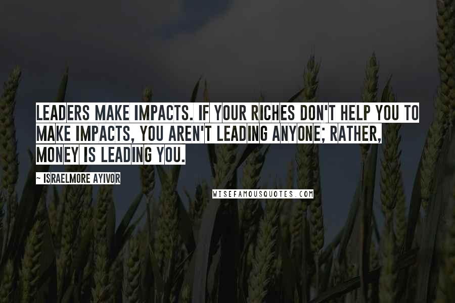 Israelmore Ayivor Quotes: Leaders make impacts. If your riches don't help you to make impacts, you aren't leading anyone; rather, money is leading you.