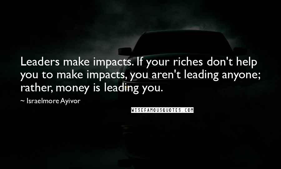 Israelmore Ayivor Quotes: Leaders make impacts. If your riches don't help you to make impacts, you aren't leading anyone; rather, money is leading you.
