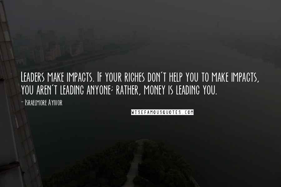 Israelmore Ayivor Quotes: Leaders make impacts. If your riches don't help you to make impacts, you aren't leading anyone; rather, money is leading you.