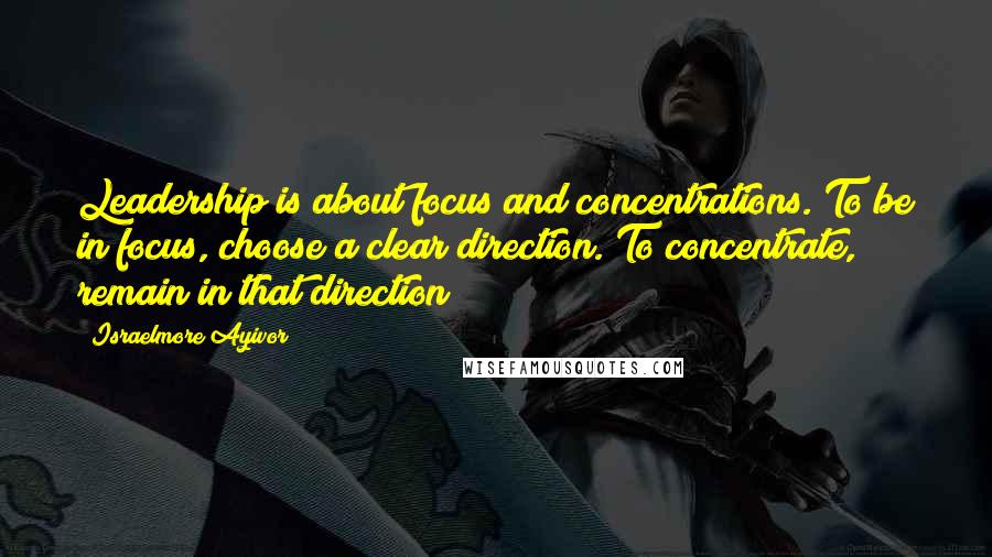 Israelmore Ayivor Quotes: Leadership is about focus and concentrations. To be in focus, choose a clear direction. To concentrate, remain in that direction!