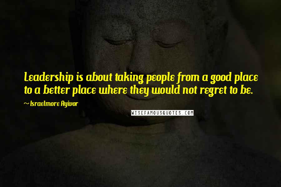 Israelmore Ayivor Quotes: Leadership is about taking people from a good place to a better place where they would not regret to be.