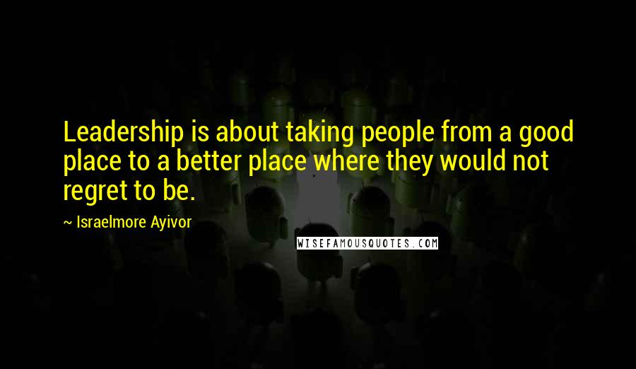 Israelmore Ayivor Quotes: Leadership is about taking people from a good place to a better place where they would not regret to be.