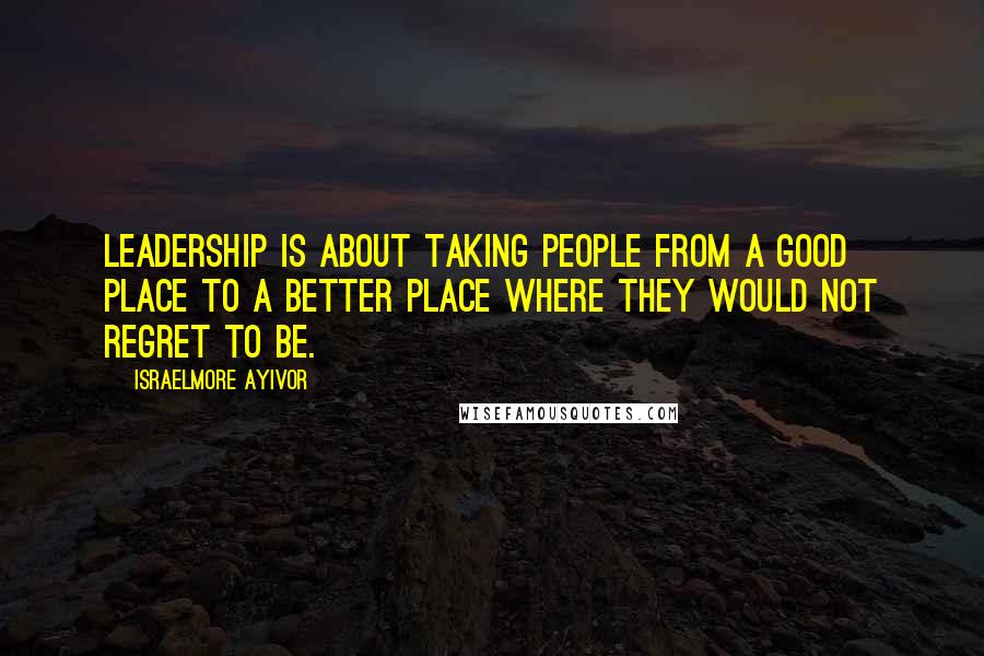 Israelmore Ayivor Quotes: Leadership is about taking people from a good place to a better place where they would not regret to be.