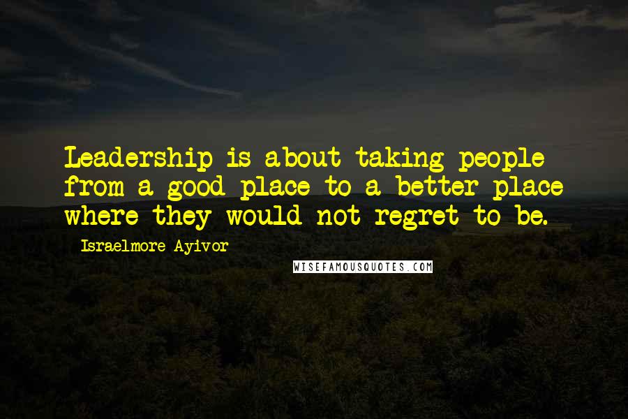 Israelmore Ayivor Quotes: Leadership is about taking people from a good place to a better place where they would not regret to be.