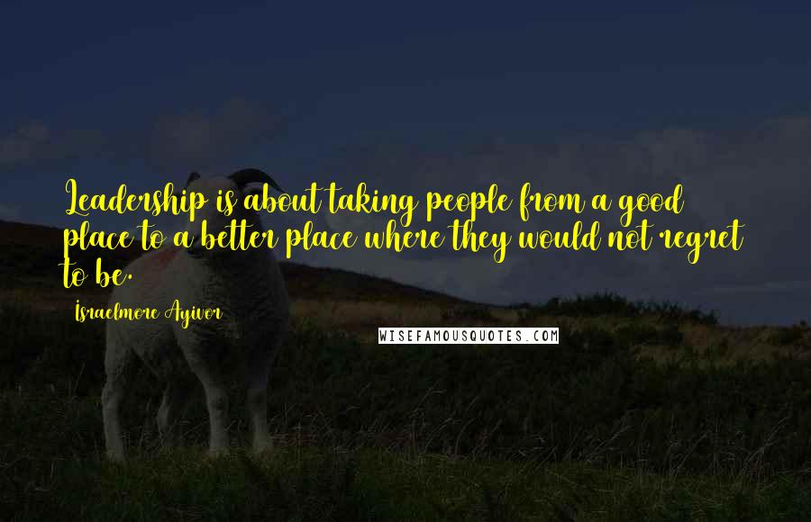 Israelmore Ayivor Quotes: Leadership is about taking people from a good place to a better place where they would not regret to be.