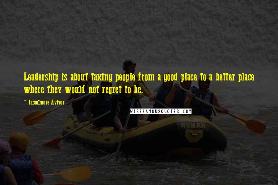 Israelmore Ayivor Quotes: Leadership is about taking people from a good place to a better place where they would not regret to be.
