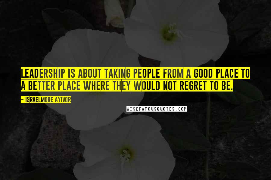 Israelmore Ayivor Quotes: Leadership is about taking people from a good place to a better place where they would not regret to be.