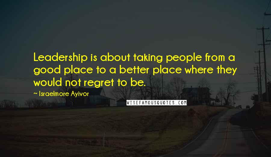 Israelmore Ayivor Quotes: Leadership is about taking people from a good place to a better place where they would not regret to be.