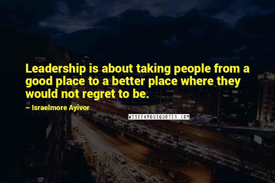 Israelmore Ayivor Quotes: Leadership is about taking people from a good place to a better place where they would not regret to be.