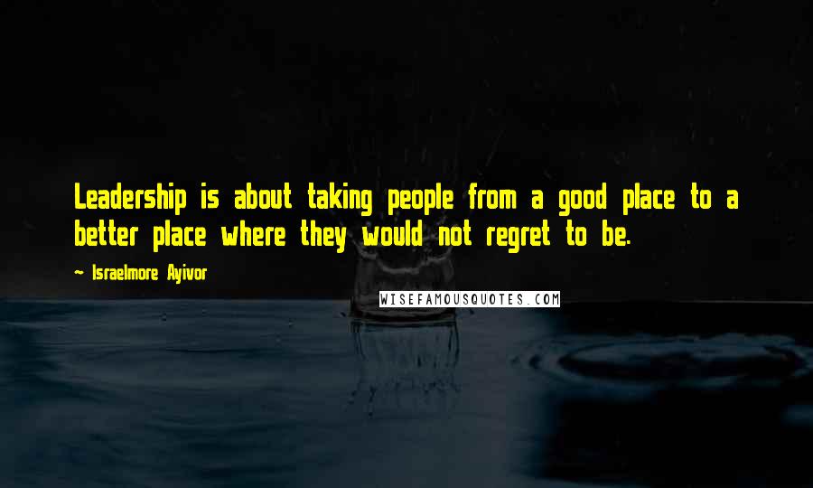 Israelmore Ayivor Quotes: Leadership is about taking people from a good place to a better place where they would not regret to be.