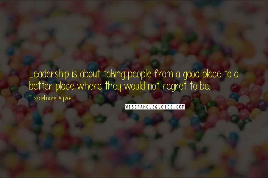 Israelmore Ayivor Quotes: Leadership is about taking people from a good place to a better place where they would not regret to be.