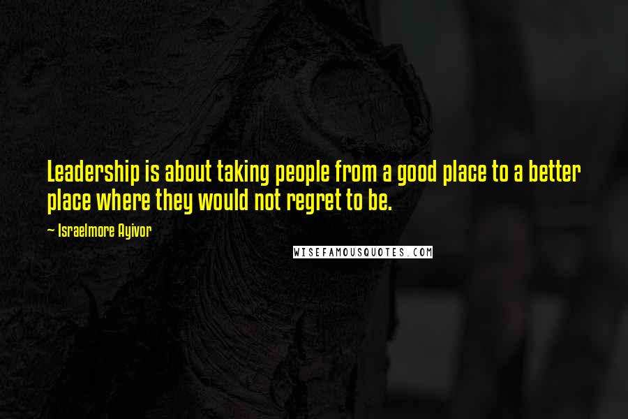 Israelmore Ayivor Quotes: Leadership is about taking people from a good place to a better place where they would not regret to be.