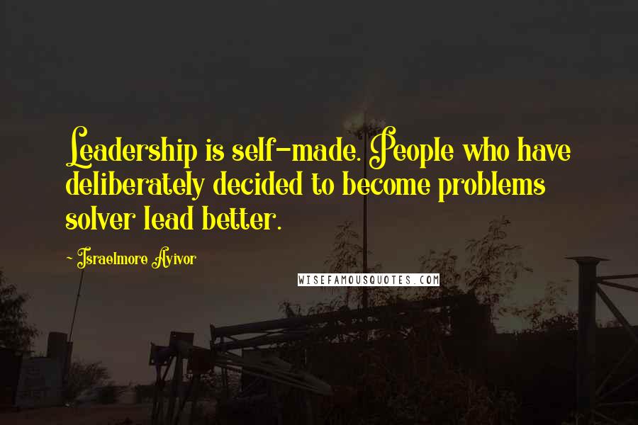 Israelmore Ayivor Quotes: Leadership is self-made. People who have deliberately decided to become problems solver lead better.