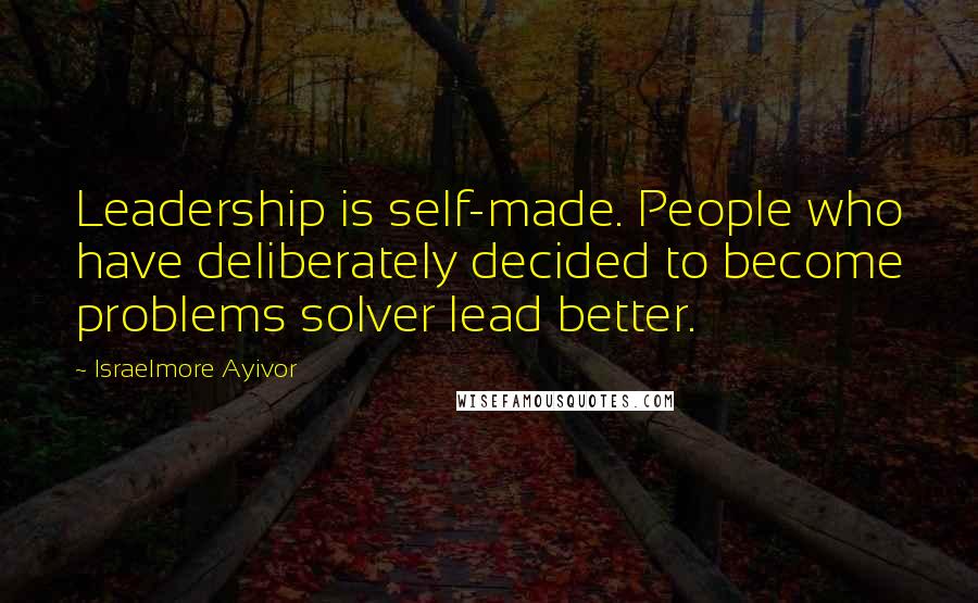 Israelmore Ayivor Quotes: Leadership is self-made. People who have deliberately decided to become problems solver lead better.