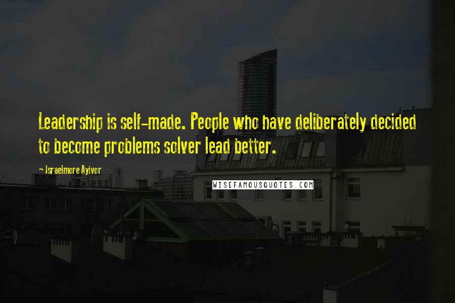 Israelmore Ayivor Quotes: Leadership is self-made. People who have deliberately decided to become problems solver lead better.