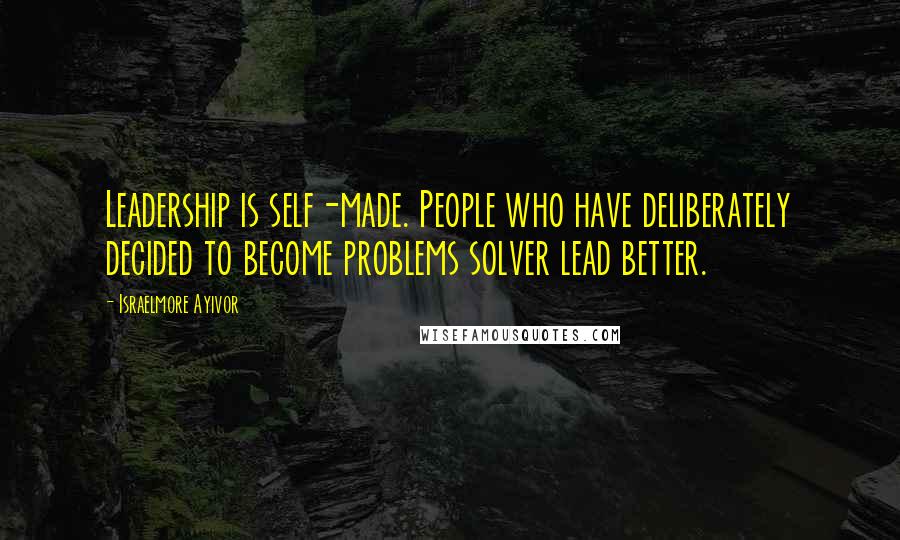 Israelmore Ayivor Quotes: Leadership is self-made. People who have deliberately decided to become problems solver lead better.