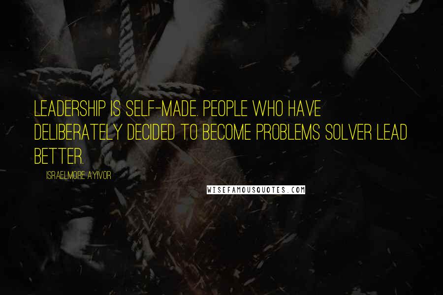 Israelmore Ayivor Quotes: Leadership is self-made. People who have deliberately decided to become problems solver lead better.