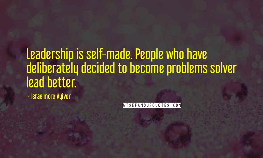 Israelmore Ayivor Quotes: Leadership is self-made. People who have deliberately decided to become problems solver lead better.