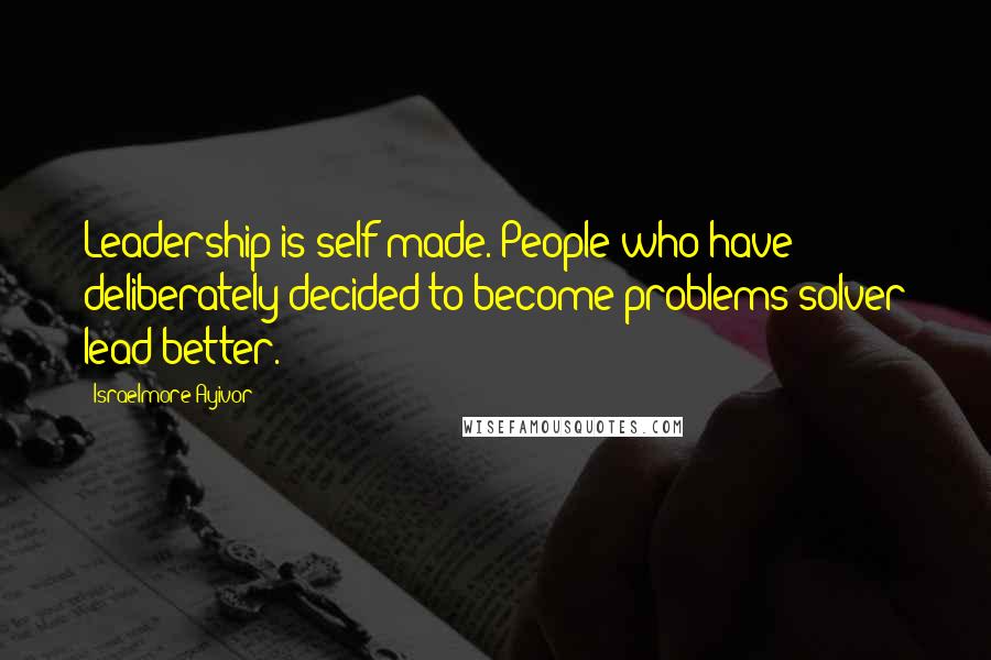 Israelmore Ayivor Quotes: Leadership is self-made. People who have deliberately decided to become problems solver lead better.