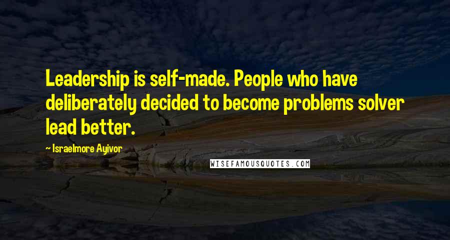 Israelmore Ayivor Quotes: Leadership is self-made. People who have deliberately decided to become problems solver lead better.