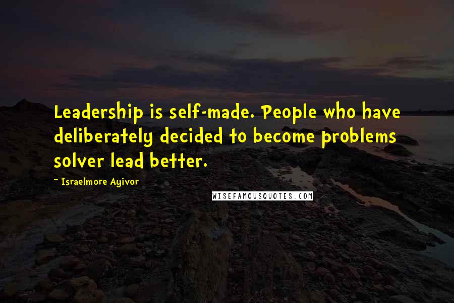 Israelmore Ayivor Quotes: Leadership is self-made. People who have deliberately decided to become problems solver lead better.