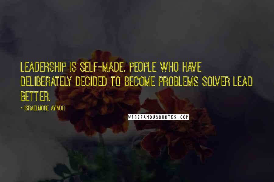 Israelmore Ayivor Quotes: Leadership is self-made. People who have deliberately decided to become problems solver lead better.