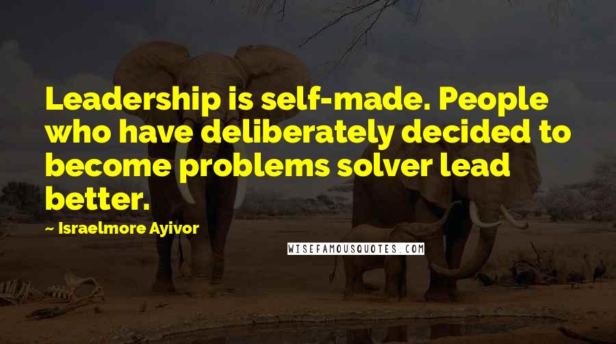 Israelmore Ayivor Quotes: Leadership is self-made. People who have deliberately decided to become problems solver lead better.