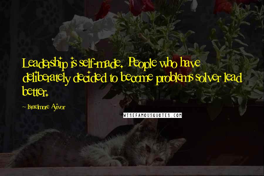 Israelmore Ayivor Quotes: Leadership is self-made. People who have deliberately decided to become problems solver lead better.