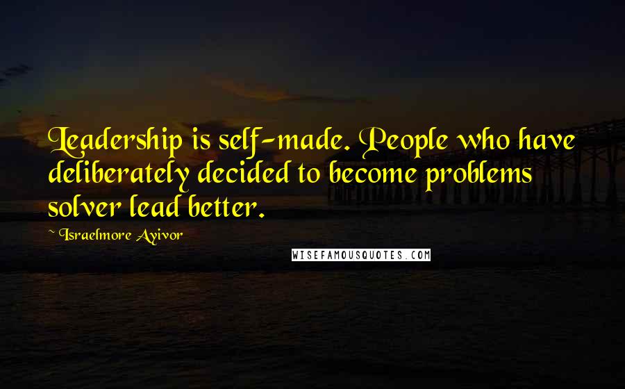 Israelmore Ayivor Quotes: Leadership is self-made. People who have deliberately decided to become problems solver lead better.