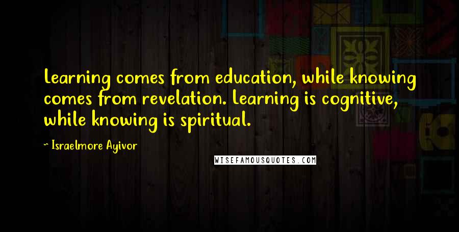 Israelmore Ayivor Quotes: Learning comes from education, while knowing comes from revelation. Learning is cognitive, while knowing is spiritual.