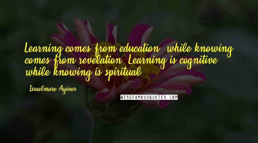 Israelmore Ayivor Quotes: Learning comes from education, while knowing comes from revelation. Learning is cognitive, while knowing is spiritual.