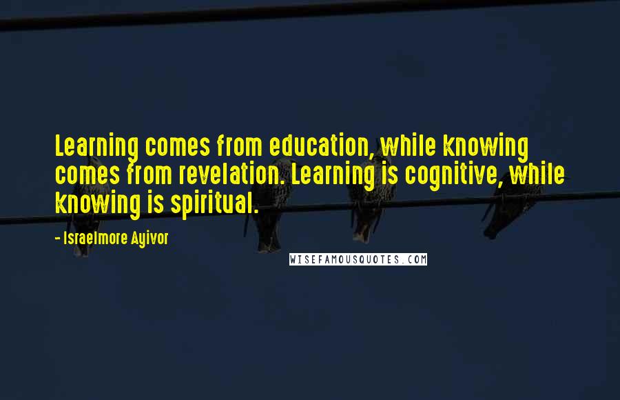 Israelmore Ayivor Quotes: Learning comes from education, while knowing comes from revelation. Learning is cognitive, while knowing is spiritual.