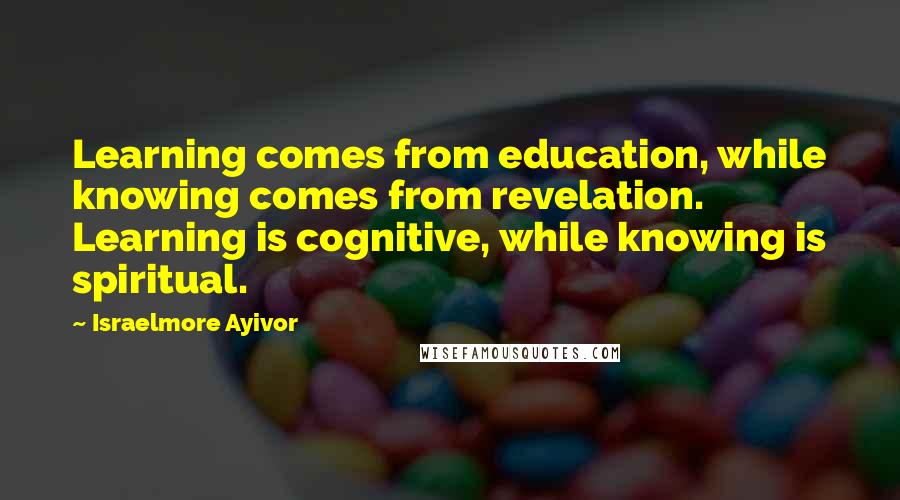 Israelmore Ayivor Quotes: Learning comes from education, while knowing comes from revelation. Learning is cognitive, while knowing is spiritual.