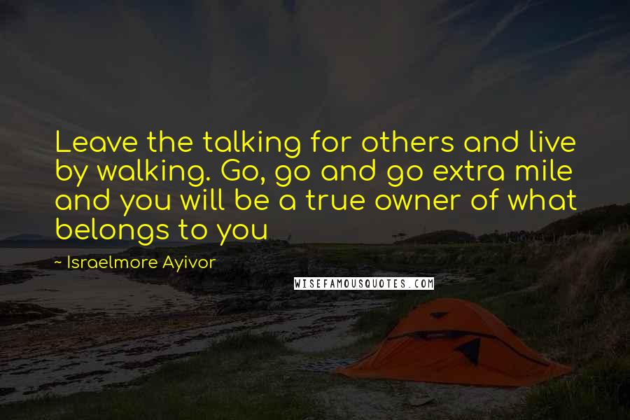 Israelmore Ayivor Quotes: Leave the talking for others and live by walking. Go, go and go extra mile and you will be a true owner of what belongs to you