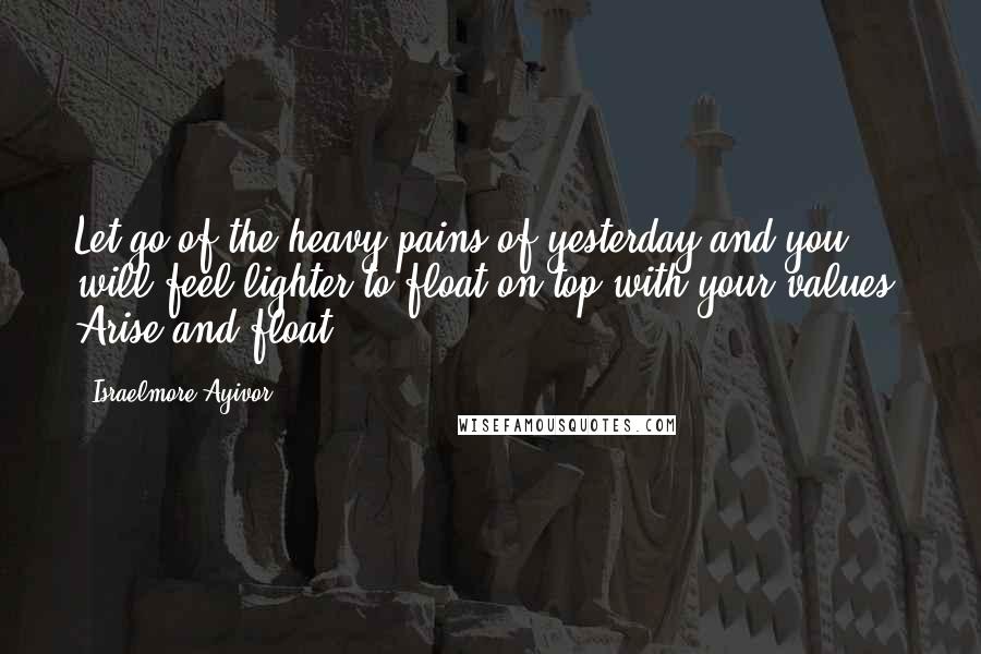 Israelmore Ayivor Quotes: Let go of the heavy pains of yesterday and you will feel lighter to float on top with your values. Arise and float!