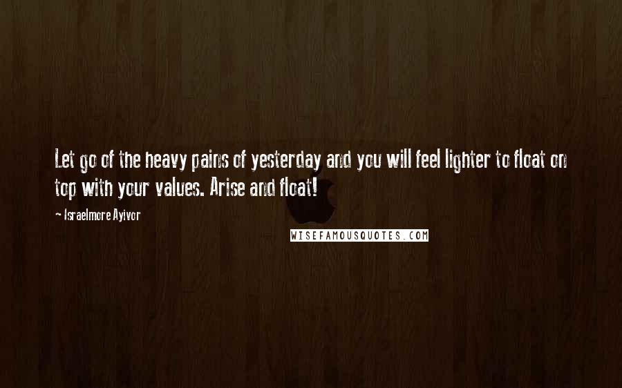 Israelmore Ayivor Quotes: Let go of the heavy pains of yesterday and you will feel lighter to float on top with your values. Arise and float!