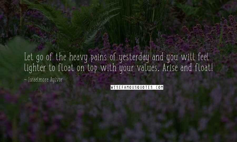 Israelmore Ayivor Quotes: Let go of the heavy pains of yesterday and you will feel lighter to float on top with your values. Arise and float!