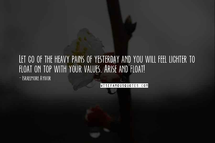 Israelmore Ayivor Quotes: Let go of the heavy pains of yesterday and you will feel lighter to float on top with your values. Arise and float!