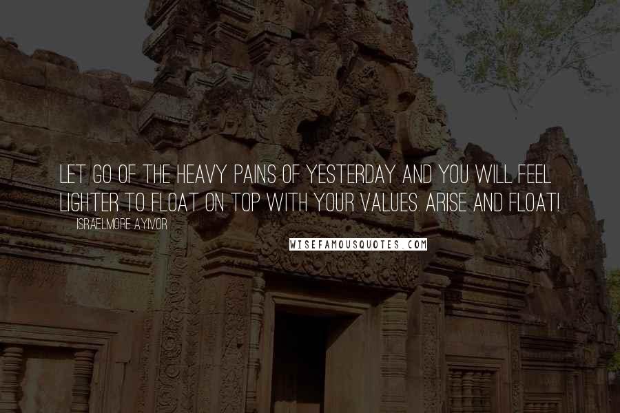 Israelmore Ayivor Quotes: Let go of the heavy pains of yesterday and you will feel lighter to float on top with your values. Arise and float!