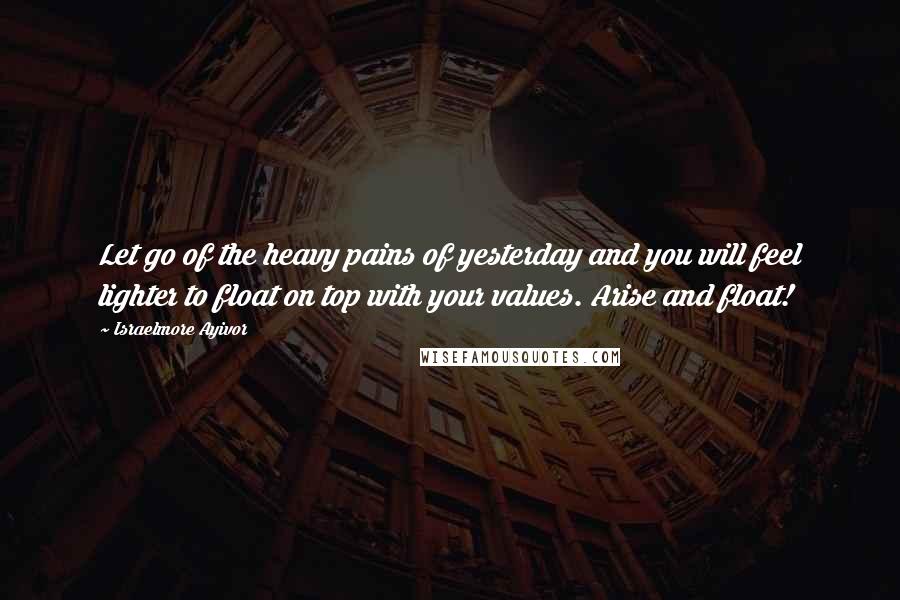 Israelmore Ayivor Quotes: Let go of the heavy pains of yesterday and you will feel lighter to float on top with your values. Arise and float!