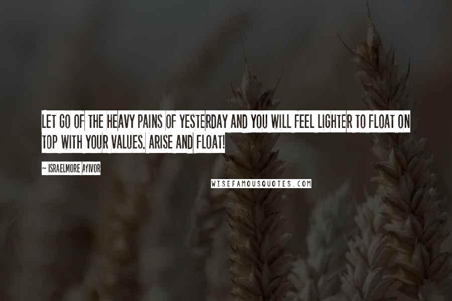 Israelmore Ayivor Quotes: Let go of the heavy pains of yesterday and you will feel lighter to float on top with your values. Arise and float!