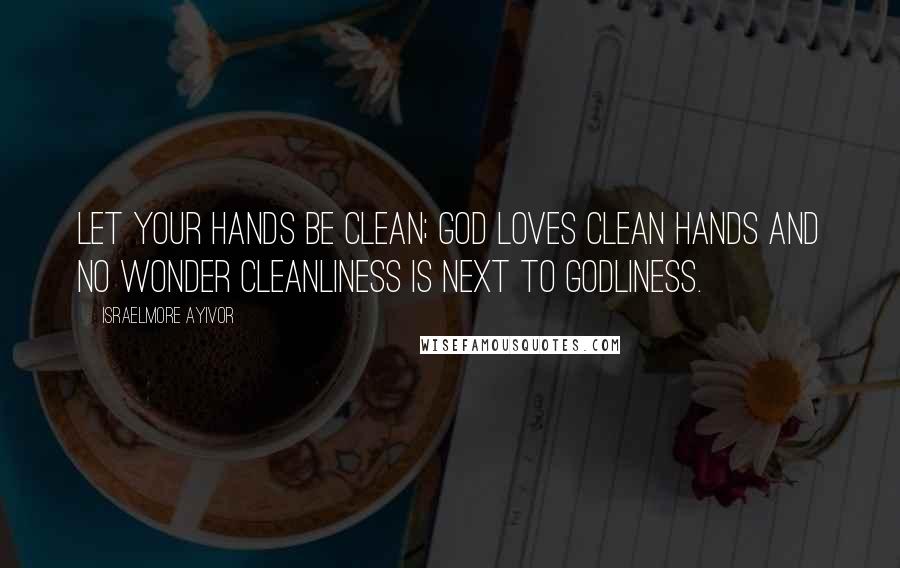 Israelmore Ayivor Quotes: Let your hands be clean; God loves clean hands and no wonder cleanliness is next to Godliness.