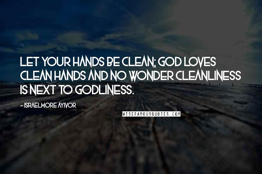 Israelmore Ayivor Quotes: Let your hands be clean; God loves clean hands and no wonder cleanliness is next to Godliness.