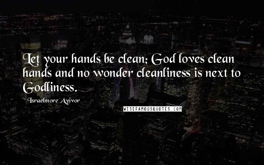 Israelmore Ayivor Quotes: Let your hands be clean; God loves clean hands and no wonder cleanliness is next to Godliness.