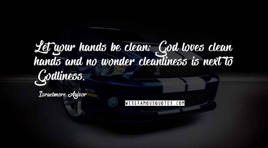 Israelmore Ayivor Quotes: Let your hands be clean; God loves clean hands and no wonder cleanliness is next to Godliness.