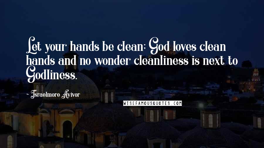 Israelmore Ayivor Quotes: Let your hands be clean; God loves clean hands and no wonder cleanliness is next to Godliness.